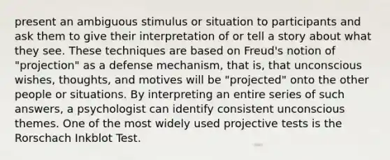 present an ambiguous stimulus or situation to participants and ask them to give their interpretation of or tell a story about what they see. These techniques are based on Freud's notion of "projection" as a defense mechanism, that is, that unconscious wishes, thoughts, and motives will be "projected" onto the other people or situations. By interpreting an entire series of such answers, a psychologist can identify consistent unconscious themes. One of the most widely used projective tests is the Rorschach Inkblot Test.