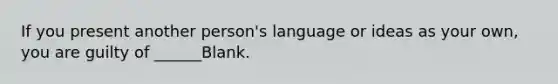 If you present another person's language or ideas as your own, you are guilty of ______Blank.