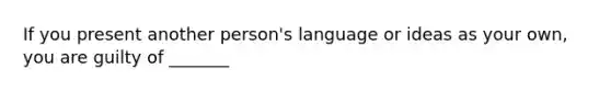 If you present another person's language or ideas as your own, you are guilty of _______