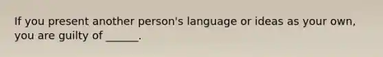 If you present another person's language or ideas as your own, you are guilty of ______.