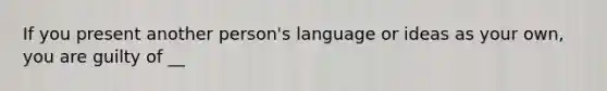 If you present another person's language or ideas as your own, you are guilty of __