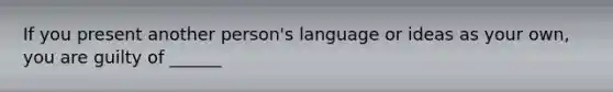 If you present another person's language or ideas as your own, you are guilty of ______