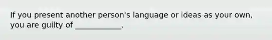 If you present another person's language or ideas as your own, you are guilty of ____________.