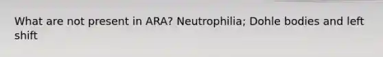 What are not present in ARA? Neutrophilia; Dohle bodies and left shift