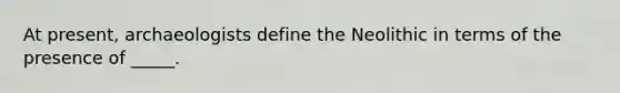 At present, archaeologists define the Neolithic in terms of the presence of _____.