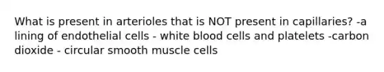 What is present in arterioles that is NOT present in capillaries? -a lining of endothelial cells - white blood cells and platelets -carbon dioxide - circular smooth muscle cells