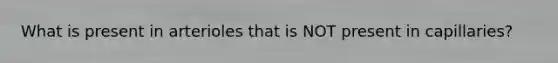 What is present in arterioles that is NOT present in capillaries?
