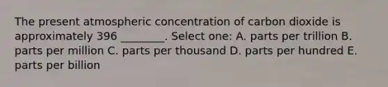 The present atmospheric concentration of carbon dioxide is approximately 396 ________. Select one: A. parts per trillion B. parts per million C. parts per thousand D. parts per hundred E. parts per billion