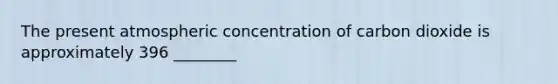 The present atmospheric concentration of carbon dioxide is approximately 396 ________