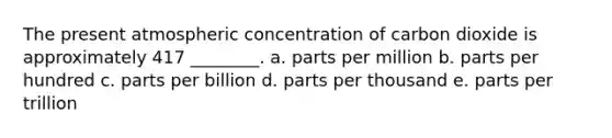 The present atmospheric concentration of carbon dioxide is approximately 417 ________. a. parts per million b. parts per hundred c. parts per billion d. parts per thousand e. parts per trillion