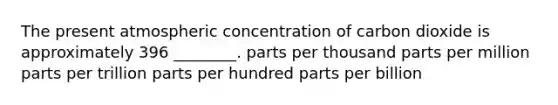 The present atmospheric concentration of carbon dioxide is approximately 396 ________. parts per thousand parts per million parts per trillion parts per hundred parts per billion