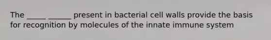 The _____ ______ present in bacterial cell walls provide the basis for recognition by molecules of the innate immune system