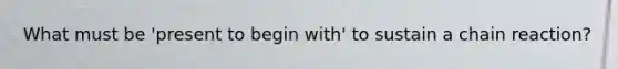 What must be 'present to begin with' to sustain a chain reaction?