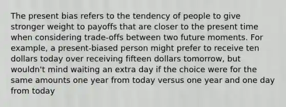 The present bias refers to the tendency of people to give stronger weight to payoffs that are closer to the present time when considering trade-offs between two future moments. For example, a present-biased person might prefer to receive ten dollars today over receiving fifteen dollars tomorrow, but wouldn't mind waiting an extra day if the choice were for the same amounts one year from today versus one year and one day from today