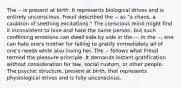 The -- is present at birth. It represents biological drives and is entirely unconscious. Freud described the -- as "a chaos, a cauldron of seething excitations." The conscious mind might find it inconsistent to love and hate the same person, but such conflicting emotions can dwell side by side in the --. In the --, one can hate one's mother for failing to gratify immediately all of one's needs while also loving her. The -- follows what Freud termed the pleasure principle. It demands instant gratification without consideration for law, social custom, or other people. The psychic structure, present at birth, that represents physiological drives and is fully unconscious.