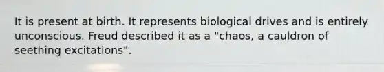 It is present at birth. It represents biological drives and is entirely unconscious. Freud described it as a "chaos, a cauldron of seething excitations".