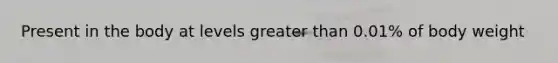 Present in the body at levels greater than 0.01% of body weight