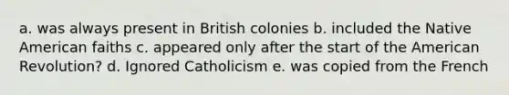 a. was always present in British colonies b. included the Native American faiths c. appeared only after the start of the American Revolution? d. Ignored Catholicism e. was copied from the French