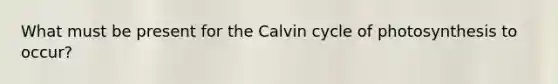 What must be present for the Calvin cycle of photosynthesis to occur?