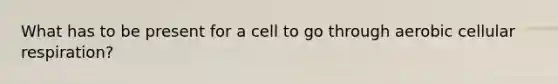 What has to be present for a cell to go through aerobic cellular respiration?