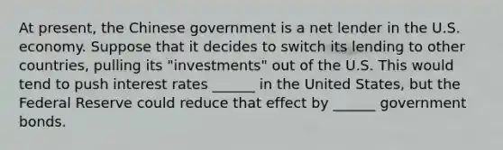 At present, the Chinese government is a net lender in the U.S. economy. Suppose that it decides to switch its lending to other countries, pulling its "investments" out of the U.S. This would tend to push interest rates ______ in the United States, but the Federal Reserve could reduce that effect by ______ government bonds.