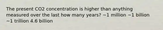 The present CO2 concentration is higher than anything measured over the last how many years? ~1 million ~1 billion ~1 trillion 4.6 billion