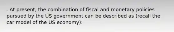 . At present, the combination of fiscal and monetary policies pursued by the US government can be described as (recall the car model of the US economy):