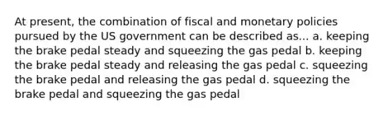 At present, the combination of fiscal and monetary policies pursued by the US government can be described as... a. keeping the brake pedal steady and squeezing the gas pedal b. keeping the brake pedal steady and releasing the gas pedal c. squeezing the brake pedal and releasing the gas pedal d. squeezing the brake pedal and squeezing the gas pedal