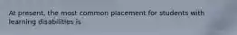 At present, the most common placement for students with learning disabilities is