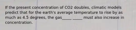 If the present concentration of CO2 doubles, climatic models predict that for the earth's average temperature to rise by as much as 4.5 degrees, the gas_____ _____ must also increase in concentration.