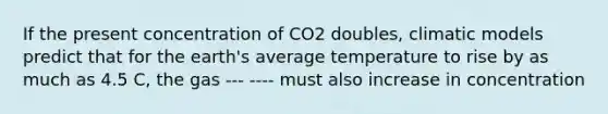 If the present concentration of CO2 doubles, climatic models predict that for the earth's average temperature to rise by as much as 4.5 C, the gas --- ---- must also increase in concentration