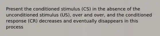 Present the conditioned stimulus (CS) in the absence of the unconditioned stimulus (US), over and over, and the conditioned response (CR) decreases and eventually disappears in this process