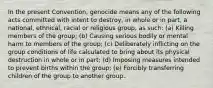 In the present Convention, genocide means any of the following acts committed with intent to destroy, in whole or in part, a national, ethnical, racial or religious group, as such: (a) Killing members of the group; (b) Causing serious bodily or mental harm to members of the group; (c) Deliberately inflicting on the group conditions of life calculated to bring about its physical destruction in whole or in part; (d) Imposing measures intended to prevent births within the group; (e) Forcibly transferring children of the group to another group.