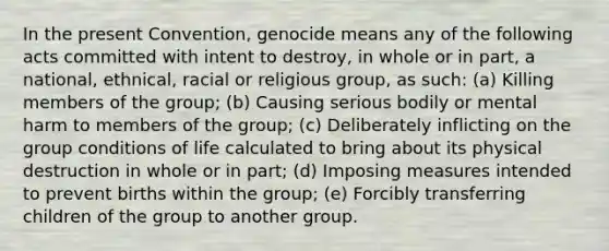 In the present Convention, genocide means any of the following acts committed with intent to destroy, in whole or in part, a national, ethnical, racial or religious group, as such: (a) Killing members of the group; (b) Causing serious bodily or mental harm to members of the group; (c) Deliberately inflicting on the group conditions of life calculated to bring about its physical destruction in whole or in part; (d) Imposing measures intended to prevent births within the group; (e) Forcibly transferring children of the group to another group.