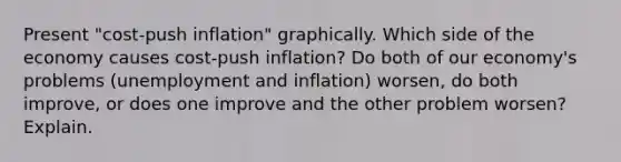 Present "cost-push inflation" graphically. Which side of the economy causes cost-push inflation? Do both of our economy's problems (unemployment and inflation) worsen, do both improve, or does one improve and the other problem worsen? Explain.