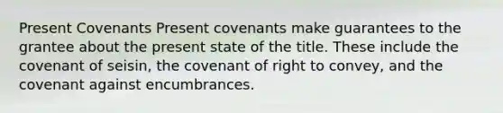 Present Covenants Present covenants make guarantees to the grantee about the present state of the title. These include the covenant of seisin, the covenant of right to convey, and the covenant against encumbrances.