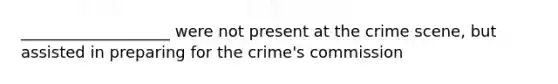 ___________________ were not present at the crime scene, but assisted in preparing for the crime's commission