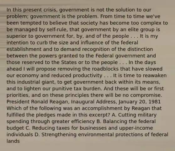 In this present crisis, government is not the solution to our problem; government is the problem. From time to time we've been tempted to believe that society has become too complex to be managed by self-rule, that government by an elite group is superior to government for, by, and of the people . . . It is my intention to curb the size and influence of the federal establishment and to demand recognition of the distinction between the powers granted to the Federal government and those reserved to the States or to the people . . . In the days ahead I will propose removing the roadblocks that have slowed our economy and reduced productivity . . . It is time to reawaken this industrial giant, to get government back within its means, and to lighten our punitive tax burden. And these will be or first priorities, and on these principles there will be no compromise. President Ronald Reagan, Inaugural Address, January 20, 1981 Which of the following was an accomplishment by Reagan that fulfilled the pledges made in this excerpt? A. Cutting military spending through greater efficiency B. Balancing the federal budget C. Reducing taxes for businesses and upper-income individuals D. Strengthening environmental protections of federal lands