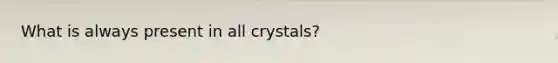 What is always present in all crystals?