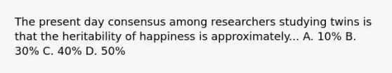 The present day consensus among researchers studying twins is that the heritability of happiness is approximately... A. 10% B. 30% C. 40% D. 50%