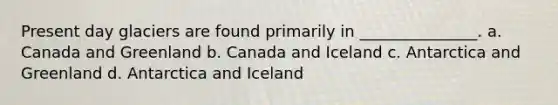 Present day glaciers are found primarily in _______________. a. Canada and Greenland b. Canada and Iceland c. Antarctica and Greenland d. Antarctica and Iceland