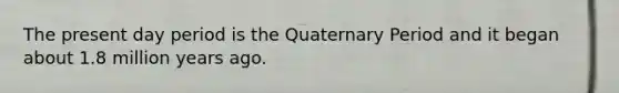 The present day period is the Quaternary Period and it began about 1.8 million years ago.