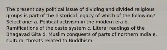 The present day political issue of dividing and divided religious groups is part of the historical legacy of which of the following? Select one: a. Political activism in the modern era b. Ramifications of the caste system c. Literal readings of the Bhagavad Gita d. Muslim conquests of parts of northern India e. Cultural threats related to Buddhism