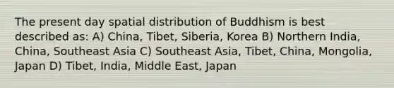 The present day spatial distribution of Buddhism is best described as: A) China, Tibet, Siberia, Korea B) Northern India, China, Southeast Asia C) Southeast Asia, Tibet, China, Mongolia, Japan D) Tibet, India, Middle East, Japan