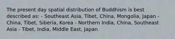 The present day spatial distribution of Buddhism is best described as: - Southeast Asia, Tibet, China, Mongolia, Japan - China, Tibet, Siberia, Korea - Northern India, China, Southeast Asia - Tibet, India, Middle East, Japan