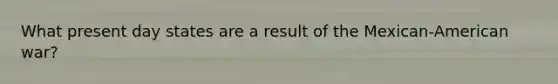 What present day states are a result of the Mexican-American war?