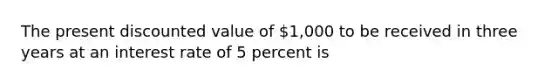 The present discounted value of​ 1,000 to be received in three years at an interest rate of 5 percent is