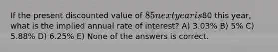 If the present discounted value of 85 next year is80 this year, what is the implied annual rate of interest? A) 3.03% B) 5% C) 5.88% D) 6.25% E) None of the answers is correct.