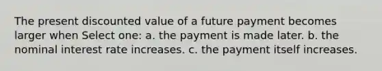 The present discounted value of a future payment becomes larger when Select one: a. the payment is made later. b. the nominal interest rate increases. c. the payment itself increases.