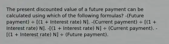 The present discounted value of a future payment can be calculated using which of the following formulas? -(Future payment) ÷ [(1 + Interest rate) N]. -(Current payment) ÷ [(1 + Interest rate) N]. -[(1 + Interest rate) N] ÷ (Current payment). -[(1 + Interest rate) N] ÷ (Future payment).